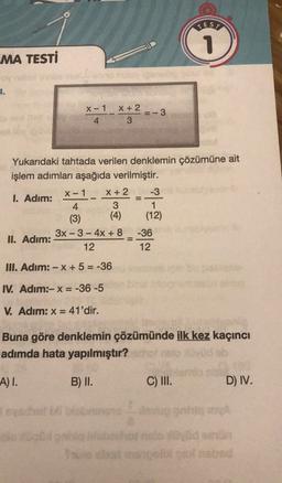 TES
1
MA TESTİ
2.
X-1 X + 2
4 3
_ x
-3
x-1 -
Yukarıdaki tahtada verilen denklemin çözümüne ait
işlem adımları aşağıda verilmiştir.
X + 2
-3
I. Adım:
4
3
1
(3)
(4) (12)
3x - 3- 4x + 8 -36
II. Adım:
12
12
=
III. Adım: -x + 5 = -36
IV. Adım:-X=-36-5
V. Adım: X= 41'dir.
Buna göre denklemin çözümünde ilk kez kaçıncı
adımda hata yapılmıştır?
A) I.
B) II.
C) III.
D) IV.
ole
