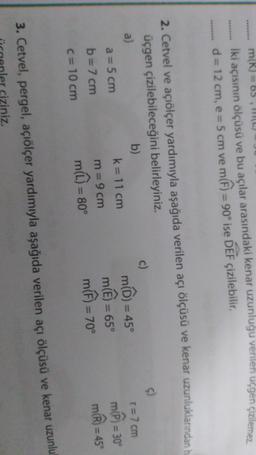 m(R) = 65, (L)
iki açısının ölçüsü ve bu açılar arasındaki kenar uzunluğu verilen uçgen çizilemez
d = 12 cm, e = 5 cm ve m(h) = 90° ise DEF çizilebilir.
2. Cetvel ve açiölçer yardımıyla aşağıda verilen açı ölçüsü ve kenar uzunluklarından h
üçgen çizilebileceğini belirleyiniz.
a)
b)
c)
a = 5 cm
k= 11 cm
m(D)
= 45°
T= 7 cm
mi
b= 7 cm
m= 9 cm
m(L) = 80°
C= 10 cm
mh)
= 45°
= 70°
mê)
= 65°
= 30°
m)
=
3. Cetvel, pergel, açiölçer yardımıyla aşağıda verilen açı ölçüsü ve kenar uzunlu
ciziniz
