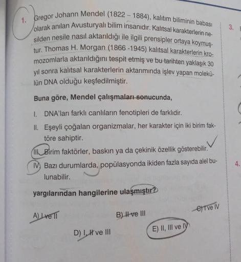 3.
1. Gregor Johann Mendel (1822-1884), kalıtım biliminin babası
olarak anılan Avusturyalı bilim insanıdır. Kalitsal karakterlerin ne-
silden nesile nasıl aktarıldığı ile ilgili prensipler ortaya koymuş-
tur. Thomas H. Morgan (1866-1945) kalıtsal karakterl