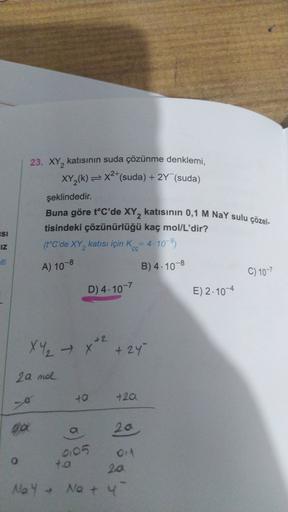 23. XY, katısının suda çözünme denklemi,
XY_(k)=x2+(suda) + 2Y (suda)
*
şeklindedir.
Buna göre t°C'de XY, katısının 0,1 M Na Y sulu çözel-
tisindeki çözünürlüğü kaç mol/L'dir?
(t°C'de XY, katısı için kcc=4.109)
ISI
IZ
iti
A) 10-8
B) 4.10-8
C) 10-7
D) 4.10-