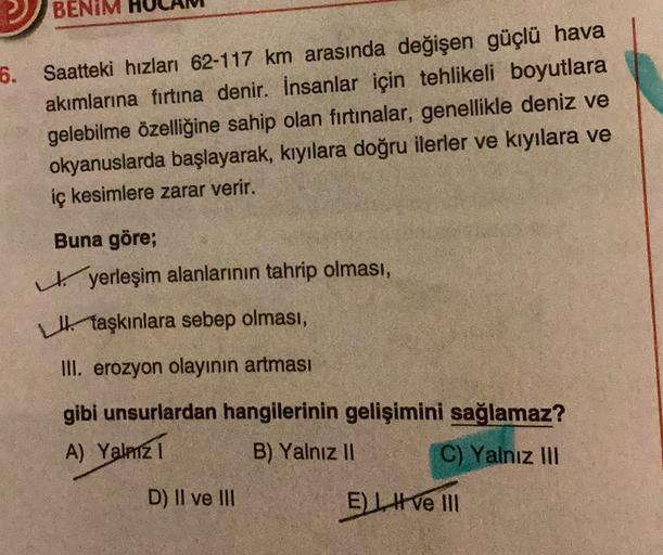 BENIM
6. Saatteki hızları 62-117 km arasında değişen güçlü hava
akımlarına firtina denir. İnsanlar için tehlikeli boyutlara
gelebilme özelliğine sahip olan fırtınalar, genellikle deniz ve
okyanuslarda başlayarak, kıyılara doğru ilerler ve kıyılara ve
iç kesimlere zarar verir.
Buna göre;
yerleşim alanlarının tahrip olması,
Hi taşkınlara sebep olması,
III. erozyon olayının artması
gibi unsurlardan hangilerinin gelişimini sağlamaz?
A) Yalmz1
B) Yalnız 11 C) Yalnız III
D) Il ve III
El ve III