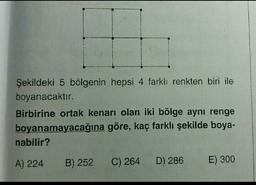 Şekildeki 5 bölgenin hepsi 4 farkh renkten biri ile
boyanacaktır.
Birbirine ortak kenarı olan iki bölge aynı renge
boyanamayacağına göre, kaç farklı şekilde boya-
nabilir?
A) 224
B) 252
C) 264
D) 286
E) 300