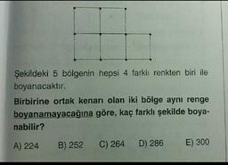 Şekildeki 5 bölgenin hepsi 4 farkh renkten biri ile
boyanacaktır.
Birbirine ortak kenarı olan iki bölge aynı renge
boyanamayacağına göre, kaç farklı şekilde boya-
nabilir?
A) 224
B) 252
C) 264
D) 286
E) 300
