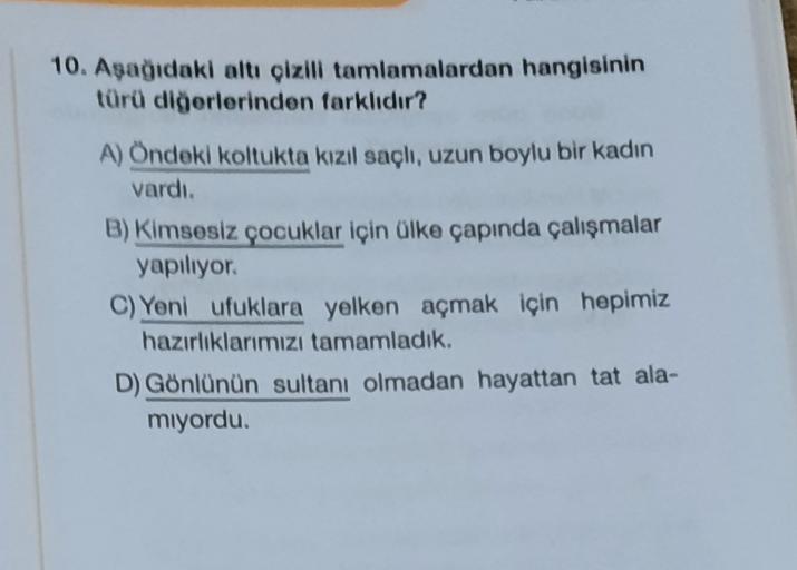10. Aşağıdaki altı çizili tamlamalardan hangisinin
türü diğerlerinden farklıdır?
A) Öndeki koltukta kızıl saçlı, uzun boylu bir kadın
vardı.
B) Kimsesiz çocuklar için ülke çapında çalışmalar
yapiliyor.
C) Yeni ufuklara yelken açmak için hepimiz
hazırlıklarımızı tamamladık.
D) Gönlünün sultanı olmadan hayattan tat ala-
miyordu.