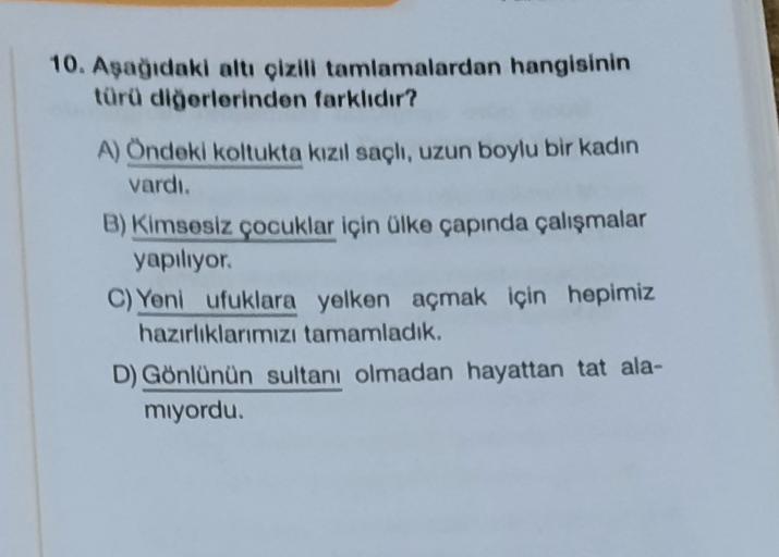 10. Aşağıdaki altı çizili tamlamalardan hangisinin
türü diğerlerinden farklıdır?
A) Öndeki koltukta kızıl saçlı, uzun boylu bir kadın
vardı.
B) Kimsesiz çocuklar için ülke çapında çalışmalar
yapiliyor.
C) Yeni ufuklara yelken açmak için hepimiz
hazırlıklar