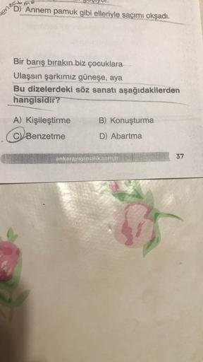 sen D) Annem pamuk gibi elleriyle saçımı okşadı.
Bir barış bırakın biz çocuklara
Ulaşsın şarkımız güneşe, aya
Bu dizelerdeki söz sanatı aşağıdakilerden
hangisidir?
A) Kişileştirme
B) Konuşturma
C) Benzetme
D) Abartma
ankarayayincilik.com.tr
37
