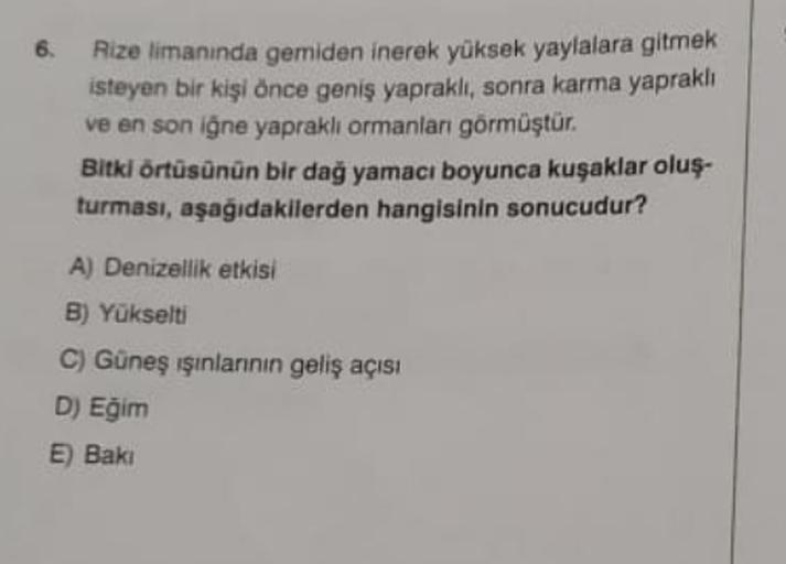 6.
Rize limanında gemiden inerek yüksek yaylalara gitmek
isteyen bir kişi önce geniş yapraklı, sonra karma yapraklı
ve en son iğne yaprakli ormanları görmüştür.
Bitki örtüsünün bir dağ yamacı boyunca kuşaklar oluş-
turması, aşağıdakilerden hangisinin sonucudur?
A) Denizellik etkisi
B) Yükselti
C) Güneş ışınlarının geliş açısı
D) Eğim
E) Baki