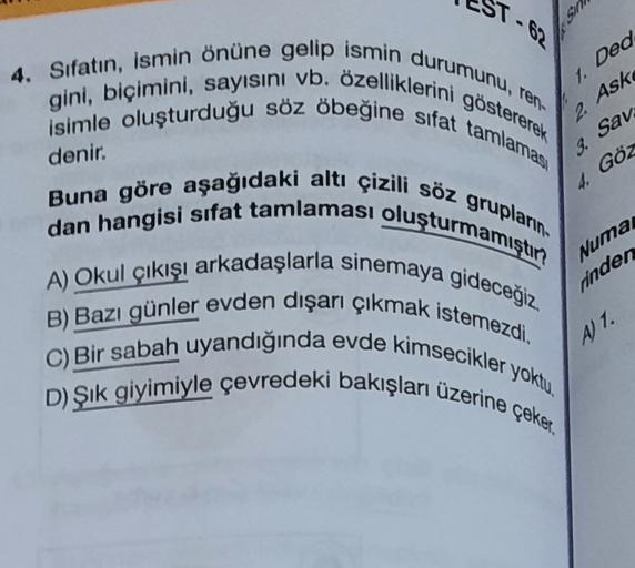 1. Ded
2. Ask
3.
denir.
Sav
Göz
4.
4. Sıfatın, ismin önüne gelip ismin durumunu, ren-
gini, biçimini, sayısını vb. özelliklerini göstererek
isimle oluşturduğu söz öbeğine sıfat tamlaması
Buna göre aşağıdaki altı çizili söz grupların
dan hangisi sifat tamlaması oluşturmamıştın
A) Okul çıkışı arkadaşlarla sinemaya gideceğiz.
B) Bazı günler evden dışarı çıkmak istemezdi.
C) Bir sabah uyandığında evde kimsecikler yoktu.
D) Şik giyimiyle çevredeki bakışları üzerine çeker.
Numa
rinden
A) 1.