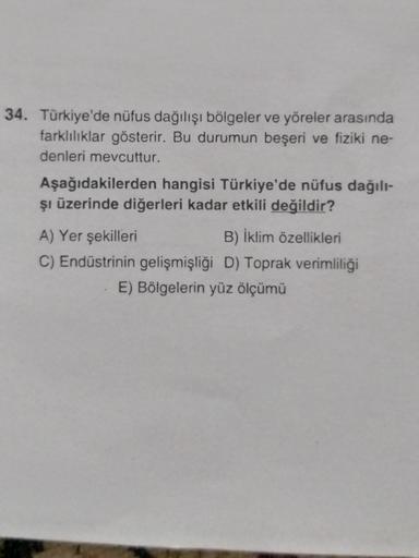 34. Türkiye'de nüfus dağılışı bölgeler ve yöreler arasında
farklılıklar gösterir. Bu durumun beşeri ve fiziki ne-
denleri mevcuttur.
Aşağıdakilerden hangisi Türkiye'de nüfus dağılı-
şi üzerinde diğerleri kadar etkili değildir?
A) Yer şekilleri
B) İklim özellikleri
C) Endüstrinin gelişmişliği D) Toprak verimliliği
E) Bölgelerin yüz ölçümü