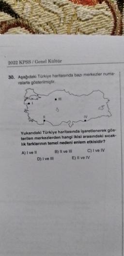 2022 KPSS / Genel Kültür
30. Aşağıdaki Türkiye haritasında bazı merkezler numa-
ralarla gösterilmiştir.
. Il
Yukarıdaki Türkiye haritasında işaretlenerek gös-
terilen merkezlerden hangi ikisi arasındaki sıcak-
lik farklarının temel nedeni enlem etkisidir?
A) I ve II B) Il ve III C) I ve IV
D) I ve III
E) II ve IV