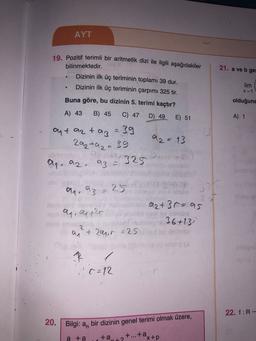 AYT
19. Pozitif terimli bir aritmetik dizi ile ilgili aşağıdakiler
bilinmektedir.
21. a ve b get
Dizinin ilk üç teriminin toplamı 39 dur.
Dizinin ilk üç teriminin çarpımı 325 tir.
lim
X-1
Buna göre, bu dizinin 5. terimi kaçtır?
olduğuna
A) 43
B) 45
C) 47
D) 49
E) 51
A) 1
ant azt az = 39
92 = 13
2a2a2= 39
ay
aq. az.
az = 325
a. az
25
2
olaq, Qazar
a2+3 r=as
36+13)
2
+ 209,0 = 25
q
(=12
22. f:R-
20. Bilgi: a, bir dizinin genel terimi olmak üzere, ,
ta..
a ta
+...+a
x+p