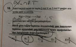 exanRT
16. Sabit hacimli kapalı bir kapta 2 mol X ve 3 mol y gazları ara-
sinda sabit sicaklıkta,
X(g) + 2Y(9) Z(g)
210l
tepkimesi tam verimle gerçekleştiriliyor.
Buna göre kapta tepkime öncesindeki gaz basıncının
tepkime sonundaki gaz basıncına oranı aşağıdakiler-
den hangisinde doğru verilmiştir?
5
A)
5
B)
2
C)
8
D)
5
E)
3