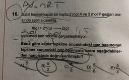 exanRT
16. Sabit hacimli kapalı bir kapta 2 mol X ve 3 mol y gazları ara-
sinda sabit sicaklıkta,
X(g) + 2Y(9) Z(g)
210l
tepkimesi tam verimle gerçekleştiriliyor.
Buna göre kapta tepkime öncesindeki gaz basıncının
tepkime sonundaki gaz basıncına oranı aşağıdakiler-
den hangisinde doğru verilmiştir?
5
A)
5
B)
2
C)
8
D)
5
E)
3
