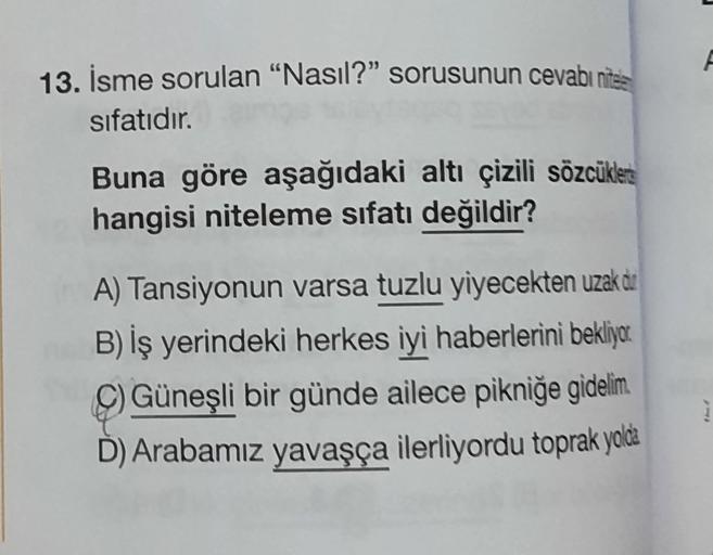 A
13. İsme sorulan "Nasıl?" sorusunun cevabı nites
sifatıdır.
Buna göre aşağıdaki altı çizili sözcükles
hangisi niteleme sıfatı değildir?
A) Tansiyonun varsa tuzlu yiyecekten uzak dur
B) İş yerindeki herkes iyi haberlerini bekliyor
C) Güneşli bir günde ailece pikniğe gidelim
D) Arabamız yavaşça ilerliyordu toprak yolda