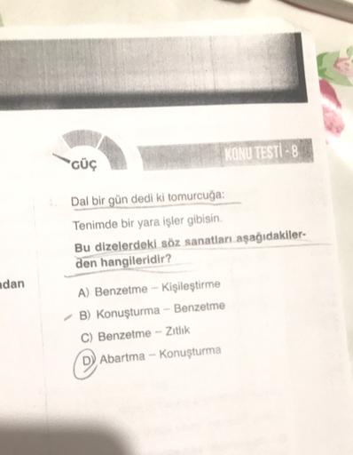 KONU TESTI - 8
GÜÇ
Dal bir gün dedi ki tomurcuğa:
Tenimde bir yara işler gibisin.
Bu dizelerdeki söz sanatları aşağıdakiler
den hangileridir?
ndan
A) Benzetme --Kişileştirme
B) Konuşturma - Benzetme
C) Benzetme - Zitlik
Abartma - Konuşturma
