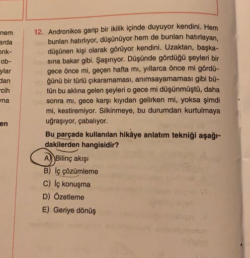 nem
arda
onk-
ob-
ylar
dan
cih
na
12. Andronikos garip bir ikilik içinde duyuyor kendini. Hem
bunları hatırlıyor, düşünüyor hem de bunları hatırlayan,
düşünen kişi olarak görüyor kendini. Uzaktan, başka-
sına bakar gibi. Şaşırıyor. Düşünde gördüğü şeyleri