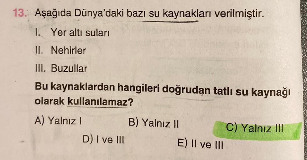 13. Aşağıda Dünya'daki bazı su kaynakları verilmiştir.
1. Yer altı suları
II. Nehirler
III. Buzullar
Bu kaynaklardan hangileri doğrudan tatlı su kaynağı
olarak kullanılamaz?
A) Yalnız!
B) Yalnız 11
C) Yalnız III
D) I ve III
E) II ve III