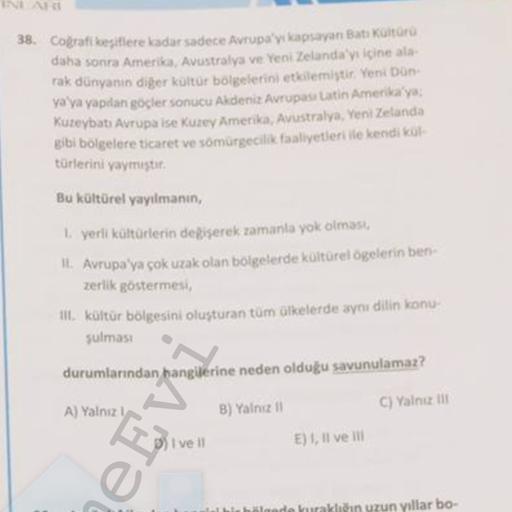 38. Congrati kesitlere kadar sadece Avrupa'yı kapsayan Bati Kultura
daha sonra Amerika, Avustralya ve Yeni Zelanday içine als
rak dünyanın diger kültür bölgelerini etkilemiştir. Yeni Don
ya ya yapıdan göçler sonucu Akdeniz Avrupas Latin Amerika'ya;
Kuzeybatı Avrupa Ise Kuzey Amerika, Avustralya, Yeni Zelanda
gibi bölgelere ticaret ve sömürgecilik faaliyetleri ile kendi kur
türlerini yaymıştır
Bu kültürel yayılmanın,
1. yerli kültürlerin degiserek zamanla yok olmasa
II, Avrupa'ya çok uzak olan bölgelerde koltürel ögelerin ben
zerlik göstermes
III. kültür bölgesini oluşturan tüm ülkelerde aynı dilin konu
sulması
durumlarından hangilerine neden olduğu savunulamaz?
A) Yalnız
B) Yalniz
C) Yalniz
I ve Il
E), Il ve Il
CEV
he
aklığın uzun yıllar bo.