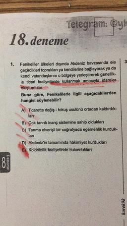 Telegram: @y
18. deneme
3
1.
Fenikeliler ülkeleri dışında Akdeniz havzasında ele
geçirdikleri topraklari ya kendilerine bağlayarak ya da
kendi vatandaşlarını o bölgeye yerleştirerek genellik-
le ticari faaliyetlerde kullanmak amacıyla idareler
oluşturdular.
Buna göre, Fenikelilerle ilgili aşağıdakilerden
hangisi söylenebilir?
A. Ticarette değiş- tokuş usulünü ortadan kaldırdık-
lart
B) Çok tanrılı inanç sistemine sahip oldukları
C) Tarıma elverişli bir coğrafyada egemenlik kurduk-
lari
D) Akdeniz'in tamaminda hâkimiyet kurdukları
E) Kolonicilik faaliyetinde bulunduklari
8
Deneme
karekök