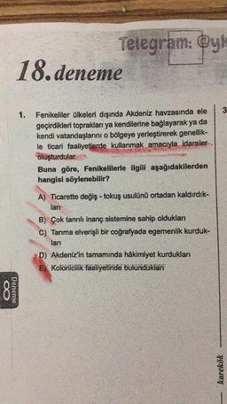 Telegram: @y
18. deneme
3
1.
Fenikeliler ülkeleri dışında Akdeniz havzasında ele
geçirdikleri topraklari ya kendilerine bağlayarak ya da
kendi vatandaşlarını o bölgeye yerleştirerek genellik-
le ticari faaliyetlerde kullanmak amacıyla idareler
oluşturdular.
Buna göre, Fenikelilerle ilgili aşağıdakilerden
hangisi söylenebilir?
A. Ticarette değiş- tokuş usulünü ortadan kaldırdık-
lart
B) Çok tanrılı inanç sistemine sahip oldukları
C) Tarıma elverişli bir coğrafyada egemenlik kurduk-
lari
D) Akdeniz'in tamaminda hâkimiyet kurdukları
E) Kolonicilik faaliyetinde bulunduklari
8
Deneme
karekök
