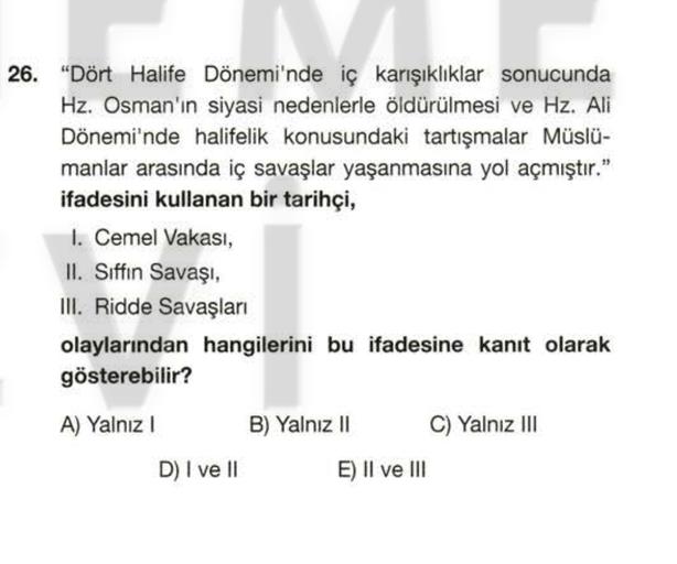 26. "Dört Halife Dönemi'nde iç karışıklıklar sonucunda
Hz. Osman'ın siyasi nedenlerle öldürülmesi ve Hz. Ali
Dönemi'nde halifelik konusundaki tartışmalar Müslü-
manlar arasında iç savaşlar yaşanmasına yol açmıştır."
ifadesini kullanan bir tarihçi,
1. Cemel Vakası,
II. Siffin Savaşı,
III. Ridde Savaşları
olaylarından hangilerini bu ifadesine kanıt olarak
gösterebilir?
A) Yalniz ! B) Yalnız II C) Yalnız III
D) I ve II E) II ve III