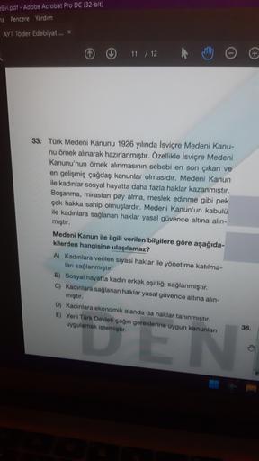 Evi.pdf - Adobe Acrobat Pro DC (32-bit)
ha Pencere Yardım
AYT Toder Edebiyat ... *
11 / 12
33. Türk Medeni Kanunu 1926 yılında İsviçre Medeni Kanu-
nu örnek alınarak hazırlanmıştır. Özellikle İsviçre Medeni
Kanunu'nun örnek alınmasının sebebi en son çıkan ve
en gelişmiş çağdaş kanunlar olmasıdır. Medeni Kanun
ile kadınlar sosyal hayatta daha fazla haklar kazanmıştır.
Boşanma, mirastan pay alma, meslek edinme gibi pek
çok hakka sahip olmuşlardır. Medeni Kanun'un kabulü
ile kadınlara sağlanan haklar yasal güvence altına alın-
mıştır.
Medeni Kanun ile ilgili verilen bilgilere göre aşağıda-
kilerden hangisine ulaşılamaz?
A) Kadınlara verilen siyasi haklar ile yönetime katılma-
ları sağlanmıştır.
B) Sosyal hayatta kadın erkek eşitliği sağlanmıştır.
C) Kadınlara sağlanan haklar yasal güvence altına alın-
mıştır.
D) Kadınlara ekonomik alanda da haklar tanınmıştır.
E) Yeni Türk Devleti çağın gereklerine uygun kanunları
uygulamak istemiştir.
36.