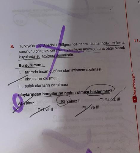 11.
8. Türkiye'de İç Anadolu Bölgesi'nde tarım alanlarındaki sulama
sorununu çözmek için çok sayıda kuyu açılmış, buna bağlı olarak
kuyularda su seviyesi düşmüştür.
Bu durumun;
1. tarımda insan gücüne olan ihtiyacın azalması,
H. obrukların oluşması,
III. sulak alanların daralması
►/benimhocam
olaylarından hangilerine neden olması beklenmez?
B) Yalnız II
A) Yalnız!
Dive II
C) Yalnız III
E) X ve III
