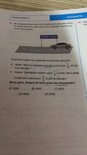 Deneme Sınavı 2
MATEMATİK
19.
Bir arabayla Ankara'dan İzmir'e gitmek için yola çıkan Selim
ve Hakan belirli bir miktarda yol alip aşağıdaki tabelanın ya-
20. Aşa
rilm
ninda durmuşlardır.
AFYON 240 km
Dururken aralarında aşağıdaki konuşmalar geçmiştir.
7
Se