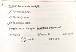 5.
Isı alan bir madde ile ilgili,
Isi enerjisi artar.
X. Sıcaklığı artar.
U. İç enerjisi artar.
yargılarından hangileri kesinlikle doğrudur?
A) Yalnız
B) Yalnız III
C) I ve II
D) I ve III
E) II ve III