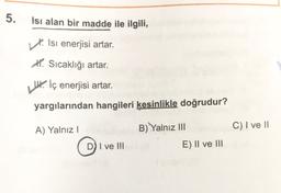 5.
Isı alan bir madde ile ilgili,
Isi enerjisi artar.
X. Sıcaklığı artar.
U. İç enerjisi artar.
yargılarından hangileri kesinlikle doğrudur?
A) Yalnız
B) Yalnız III
C) I ve II
D) I ve III
E) II ve III
