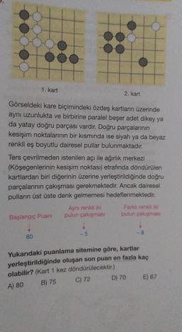 1. kart
2. kart
Görseldeki kare biçimindeki özdeş kartların üzerinde
aynı uzunlukta ve birbirine paralel beşer adet dikey ya
da yatay doğru parçası vardır. Doğru parçalarının
kesişim noktalarının bir kısmında ise siyah ya da beyaz
renkli eş boyutlu dairesel pullar bulunmaktadır.
Ters çevrilmeden istenilen açı ile ağırlık merkezi
(Köşegenlerinin kesişim noktası) etrafında döndürülen
kartlardan biri diğerinin üzerine yerleştirildiğinde doğru
parçalarının çakışması gerekmektedir. Ancak dairesel
pulların üst üste denk gelmemesi hedeflenmektedir.
Aynı renkli iki Farklı renkli iki
Başlangıç Puani pulun çakışması pulun çakışmas
-5
-8
80
Yukarıdaki puanlama sitemine göre, kartlar
yerleştirildiğinde oluşan son puan en fazla kaç
olabilir? (Kart 1 kez döndürülecektir.)
C) 72
D) 70 E) 67
B) 75
A) 80