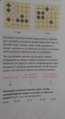 1. kart
2. kart
Görseldeki kare biçimindeki özdeş kartların üzerinde
aynı uzunlukta ve birbirine paralel beşer adet dikey ya
da yatay doğru parçası vardır. Doğru parçalarının
kesişim noktalarının bir kısmında ise siyah ya da beyaz
renkli eş boyutlu dairesel pullar bulunmaktadır.
Ters çevrilmeden istenilen açı ile ağırlık merkezi
(Köşegenlerinin kesişim noktası) etrafında döndürülen
kartlardan biri diğerinin üzerine yerleştirildiğinde doğru
parçalarının çakışması gerekmektedir. Ancak dairesel
pulların üst üste denk gelmemesi hedeflenmektedir.
Aynı renkli iki Farklı renkli iki
Başlangıç Puani pulun çakışması pulun çakışmas
-5
-8
80
Yukarıdaki puanlama sitemine göre, kartlar
yerleştirildiğinde oluşan son puan en fazla kaç
olabilir? (Kart 1 kez döndürülecektir.)
C) 72
D) 70 E) 67
B) 75
A) 80
