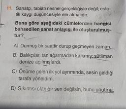 11. Sanatçı, tabiatı nesnel gerçekliğiyle değil; este-
tik kaygı düşüncesiyle ele almalıdır.
Buna göre aşağıdaki cümlelerden hangisi
bahsedilen sanat anlayışıile oluşturulmuş-
tur?
A) Durmuş bir saattir durup geçmeyen zaman.
B) Balıkçılar, tan ağarmadan kalkmış; sütliman
denize açılmışlardı.
C) Önüme gelen ilk yol ayrımında, sesin geldiği
tarafa yöneldim.
D) Sıkıntısı olan bir sen değilsin, bunu unutma.
