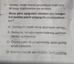 11. Sanatçı, tabiatı nesnel gerçekliğiyle değil; este-
tik kaygı düşüncesiyle ele almalıdır.
Buna göre aşağıdaki cümlelerden hangisi
bahsedilen sanat anlayışıile oluşturulmuş-
tur?
A) Durmuş bir saattir durup geçmeyen zaman.
B) Balıkçılar, tan ağarmadan kalkmış; sütliman
denize açılmışlardı.
C) Önüme gelen ilk yol ayrımında, sesin geldiği
tarafa yöneldim.
D) Sıkıntısı olan bir sen değilsin, bunu unutma.
