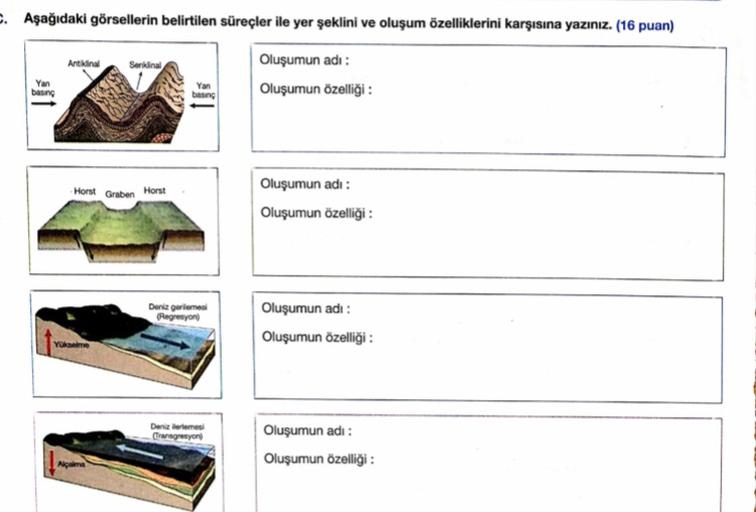 . Aşağıdaki görsellerin belirtilen süreçler ile yer şeklini ve oluşum özelliklerini karşısına yazınız. (16 puan)
Oluşumun adı:
bang
Oluşumun özelliği:
Antiin
Serking
bong
Horst Graben Horst
Oluşumun adı:
Oluşumun özelliği :
Deniz gerleme
Regresyon
Oluşumun adı:
Oluşumun özelliği:
Yükselme
Deneme
Transgresyon
Oluşumun adı:
Oluşumun özelliği:
Nam