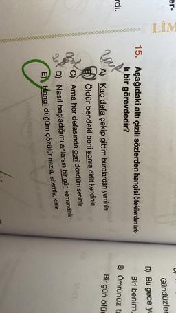 er-
LİM
Gündüzler
D) Bu gece y
15. Aşağıdaki altı çizili sözlerden hangisi ötekilerden fark-
li bir görevdedir?
Biri benim,
rdı.
E) Ömrünüz ta
hout
Bir gün ölür
A) Kaç defa çekip gittim buralardan yeminle
Öldür bendeki beni sonra dirilt kendinle
VO
Ama her defasında geri döndüm seninle
D) Nasıl başladığımı anlarsın bir gün kemendinle
E)) Hangi düğüm çözülür nazla, sitemle, kinle
