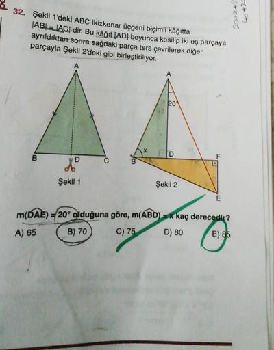 32. Şekil 1'deki ABC ikizkenar üçgeni biçimli kâğıtta
ABL = LACI dir. Bu kâğıt (AD) boyunca kesilip iki eş parçaya
ayrıldıktan sonra sağdaki parça ters çevrilerek diğer
parçayla Şekil 2'deki gibi birleştiriliyor.
6+0+00
69 +2=
A
A
204
D
B
F
D
do
C
B
Şekil 