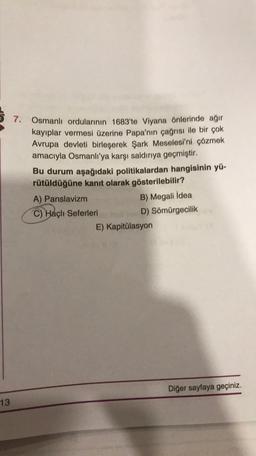 7.
Osmanlı ordularının 1683'te Viyana önlerinde ağır
kayıplar vermesi üzerine Papa'nın çağrısı ile bir çok
Avrupa devleti birleşerek Şark Meselesi'ni çözmek
amacıyla Osmanlı'ya karşı saldırıya geçmiştir.
Bu durum aşağıdaki politikalardan hangisinin yü-
rütüldüğüne kanıt olarak gösterilebilir?
A) Panslavizm
B) Megali İdea
C) Haçlı Seferleri
D) Sömürgecilik
E) Kapitülasyon
Diğer sayfaya geçiniz.
13