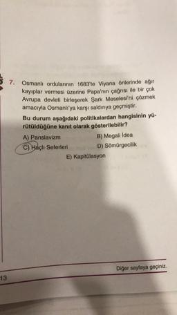 7.
Osmanlı ordularının 1683'te Viyana önlerinde ağır
kayıplar vermesi üzerine Papa'nın çağrısı ile bir çok
Avrupa devleti birleşerek Şark Meselesi'ni çözmek
amacıyla Osmanlı'ya karşı saldırıya geçmiştir.
Bu durum aşağıdaki politikalardan hangisinin yü-
rütüldüğüne kanıt olarak gösterilebilir?
A) Panslavizm
B) Megali İdea
C) Haçlı Seferleri
D) Sömürgecilik
E) Kapitülasyon
Diğer sayfaya geçiniz.
13
