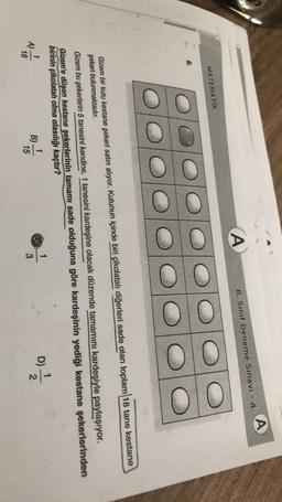 A
A
8. Sinif Deneme Sınavı - 4
MATEMATİK
Gizem bir kutu kestane şekeri satın alıyor. Kutunun içinde biri çikolatalı diğerleri sade olan toplam 18 tane kestane
şekeri bulunmaktadır.
Gizem bu şekerlerin 5 tanesini kendine, 1 tanesini kardeşine olacak düzende tamamını kardeşiyle paylaşıyor.
Gizem'e düşen kestane şekerlerinin tamamı sade olduğuna göre kardeşinin yediği kestane şekerlerinden
birinin çikolatalı olma olasılığı kaçtır?
1
1
1
A A)
B)
18
15
3
D)
)
N-

