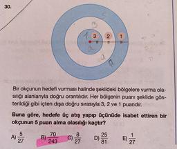 30.
13
2
1
ti
#1
TH
T.
T7
Bir okçunun hedefi vurması halinde şekildeki bölgelere vurma ola-
sılığı alanlarıyla doğru orantılıdır. Her bölgenin puanı şeklide gös-
terildiği gibi içten dışa doğru sırasıyla 3, 2 ve 1 puandır.
Buna göre, hedefe üç atış yapıp üçünüde isabet ettiren bir
okçunun 5 puan alma olasılığı kaçtır?
5
A)
27
70
B)
243
8
C)
27
25
D)
81
1
E)
27
