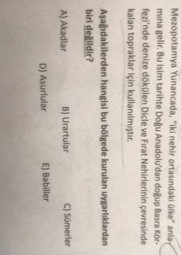 Mezopotamya Yunancada, "Iki nehir ortasındaki ülke" anla
mina gelir. Bu isim tarihte Doğu Anadolu'dan doğup Basra Kör-
fezi'nde denize dökülen Dicle ve Fırat Nehirlerinin çevresinde
kalan topraklar için kullanılmıştır.
Aşağıdakilerden hangisi bu bölgede kurulan uygarlıklardan
biri değildir?
A) Akadlar
B) Urartular
C) Sümerler
D) Asurlular
E) Babiller
