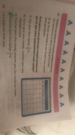 A A A A A A A A A A
MATEMATIK
15. Yanda bir ayın günlerinin hangi güne geldiğini göstermek
için hazırlanmış bir takvim yaprağı gösterilmiştir.
Bu ay 30 gün sürmekte ve ayin ilk günü pazar gününe
denk gelmektedir.
Pt Sa Crs Prscct
P
2 ir
Buna göre bu ayın günlerinden rastgele işaretlenen bir
gün ile ilgili olarak aşağıdakilerden hangisi yanlıştır?
A) Salı günü olma olasılığı
)
15
B) Cuma günü olma olasılığı, cumartesi günü olma
olasılığına eşittir.
C) Pazartesi günü olma olasılığı, perşembe günü olma olasılığından fazladır.
.
6) Pazartesi günü olma olasılığı-tir.
5
16. x ve y doğal sayı olmak üzere,