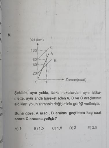 8.
Yol (km)
120
A
B.
80
60
20
Zaman(saat)
1
Şekilde, aynı yolda, farklı noktalardan aynı istika-
mette, aynı anda hareket eden A, B ve C araçlarının
aldıkları yolun zamanla değişiminin grafiği verilmiştir.
31
as
Buna göre, A aracı, B aracını geçtikten kaç 