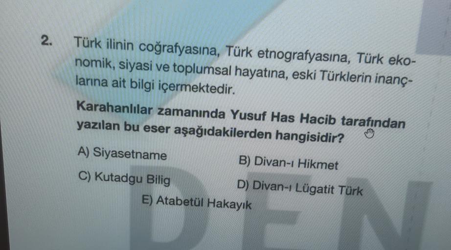 2.
Türk ilinin coğrafyasına, Türk etnografyasına, Türk eko-
nomik, siyasi ve toplumsal hayatına, eski Türklerin inanç-
larına ait bilgi içermektedir.
Karahanlılar zamanında Yusuf Has Hacib tarafından
yazılan bu eser aşağıdakilerden hangisidir?
A) Siyasetname
B) Divan-ı Hikmet
C) Kutadgu Bilig
D) Divan-Lügatit Türk
E) Atabetül Hakayık
N
