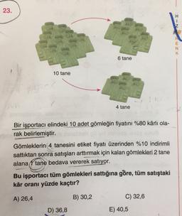 23.
H
1
Z
R
x zm
N
K
6 tane
10 tane
4 tane
Bir işportacı elindeki 10 adet gömleğin fiyatını %80 kârlı ola-
rak belirlemiştir.
Gömleklerin 4 tanesini etiket fiyatı üzerinden %10 indirimli
sattıktan sonra satışları arttırmak için kalan gömlekleri 2 tane
alana í tane bedava vererek satıyor.
Bu işportacı tüm gömlekleri sattığına göre, tüm satıştaki
kâr oranı yüzde kaçtır?
A) 26,4
B) 30,2
C) 32,6
D) 36,8
E) 40,5