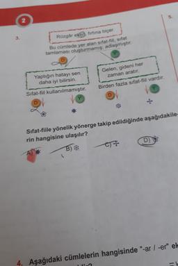 2
3
.
Rüzgâr eken, firtina biçer.
Bu cümlede yer alan sifat-fil, sıfat
tamlaması oluşturmamış; adlaşmıştır.
Gelen, gideni her
zaman aratır.
Yaptığın hatayı sen
daha iyi bilirsin.
Birden fazla sifat-fiil vardır.
Sifat-fiil kullanılmamıştır.
D
D)
Sifat-fiile yönelik yönerge takip edildiğinde aşağıdakile
rin hangisine ulaşılır?
B)*
OT
4. Aşağıdaki cümlelerin hangisinde "-ar / -er" el