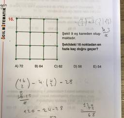 geln
16.
ACIL MATEMATIK
© ) +2(3):43)
3.3
Şekil 9 eş kareden oluş-
maktadır.
z
Şekildeki 16 noktadan en
fazla kaç doğru geçer?
A) 72
B) 64
C) 62
D) 56
E) 54
(*) - 4.14) - 28
ų
6
2
-
mashabildi
Vos
z
52
120-24-28 ro 120
68