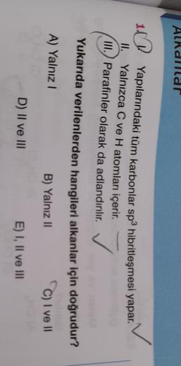 Alkdillal
10
Yapılarındaki tüm karbonlar sp3 hibritleşmesi yapar.
II. Yalnızca C ve H atomları içerir.
III.) Parafinler olarak da adlandırılır.
✓
Yukarıda verilenlerden hangileri alkanlar için doğrudur?
A) Yalnız 1
B) Yalnız 11
C) I ve
D) II ve III
E) I, II ve III
