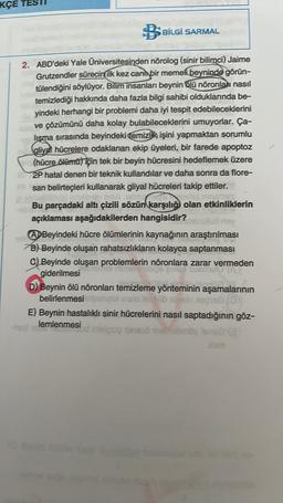 KÇE
BSBİLGİ SARMAL
2. ABD'deki Yale Universitesinden nõrolog (sinir bilimci) Jaime
Grutzendler sürecin ilk kez canl bir memeli beyninde görün-
tülendiğini söylüyor. Bilim insanları beynin olū nõronlar nasıl
temizlediği hakkında daha fazla bilgi sahibi olduklarında be-
yindeki herhangi bir problemi daha iyi tespit edebileceklerini
ve çözümünü daha kolay bulabileceklerini umuyorlar. Ça-
lişma sırasında beyindeki Temizlik işini yapmaktan sorumlu
(aliyal hücrelere odaklanan ekip üyeleri, bir farede apoptoz
(hücre õlēmüt için tek bir beyin hücresini hedeflemek üzere
2P hatal denen bir teknik kullandılar ve daha sonra da flore-
san belirteçleri kullanarak gliyal hücreleri takip ettiler.
Bu parçadaki altı çizili sözün
karşılığı olan etkinliklerin
açıklaması aşağıdakilerden hangisidir?
ns
A Beyindeki hücre ölümlerinin kaynağının araştırılması
B) Beyinde oluşan rahatsızlıkların kolayca saptanması
C) Beyinde oluşan problemlerin nöronlara zarar vermeden
giderilmesi
D) Beynin ölü nöronları temizleme yönteminin aşamalarının
belirlenmesine inclo le blog
E) Beynin hastalıklı sinir hücrelerini nasıl saptadığının göz-
lemlenmesi
in sig ineso 9nenoyleolar
xam